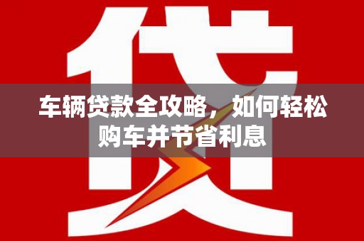 元长车辆贷款全攻略，如何轻松购车并节省利息