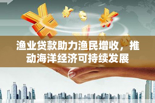 元长渔业贷款助力渔民增收，推动海洋经济可持续发展