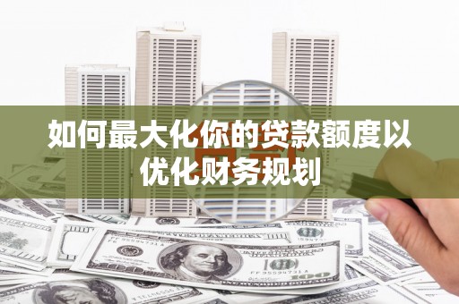 元长如何最大化你的贷款额度以优化财务规划